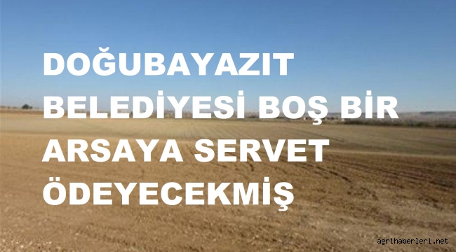 DOĞUBAYAZIT BELEDİYESİ BOŞ BİR ARSAYA SERVET ÖDEMİŞ!...