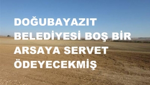 DOĞUBAYAZIT BELEDİYESİ BOŞ BİR ARSAYA SERVET ÖDEMİŞ!...
